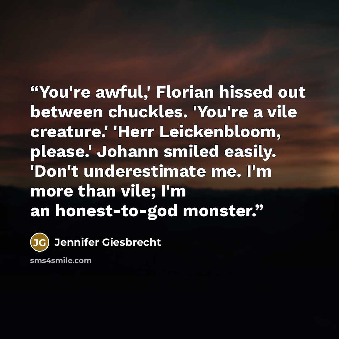 “You're awful,' Florian hissed out between chuckles. 'You're a vile creature.' 'Herr Leickenbloom, please.' Johann smiled easily. 'Don't underestimate me. I'm more than vile; I'm an honest-to-god monster.” quote by Jennifer Giesbrecht