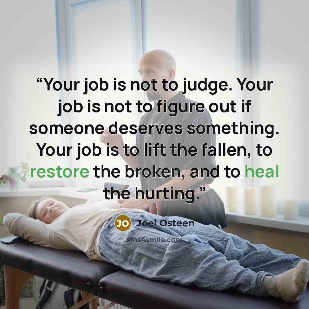 “Your job is not to judge. Your job is not to figure out if someone deserves something. Your job is to lift the fallen, to restore the broken, and to heal the hurting.” quote by Joel Osteen