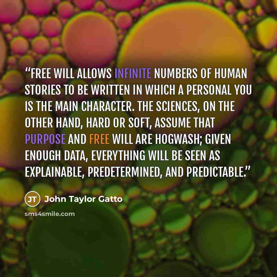 “Free will allows infinite numbers of human stories to be written in which a personal you is the main character. The sciences, on the other hand, hard or soft, assume that purpose and free will are hogwash; given enough data, everything will be seen as explainable, predetermined, and predictable.” quote by John Taylor Gatto