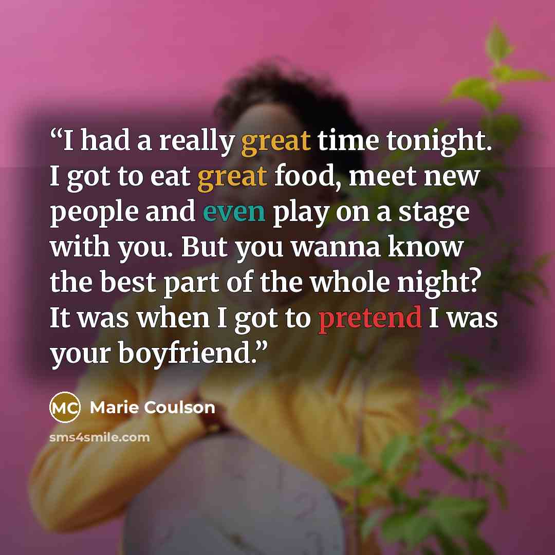 “I had a really great time tonight. I got to eat great food, meet new people and even play on a stage with you. But you wanna know the best part of the whole night? It was when I got to pretend I was your boyfriend.” quote by Marie Coulson