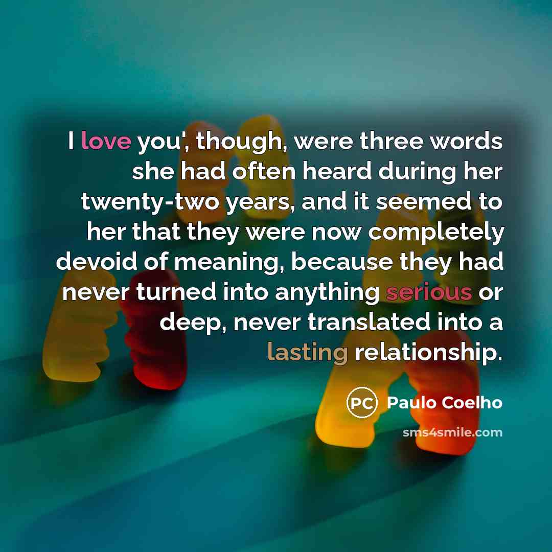 “I love you', though, were three words she had often heard during her twenty-two years, and it seemed to her that they were now completely devoid of meaning, because they had never turned into anything serious or deep, never translated into a lasting relationship.” quote by Paulo Coelho