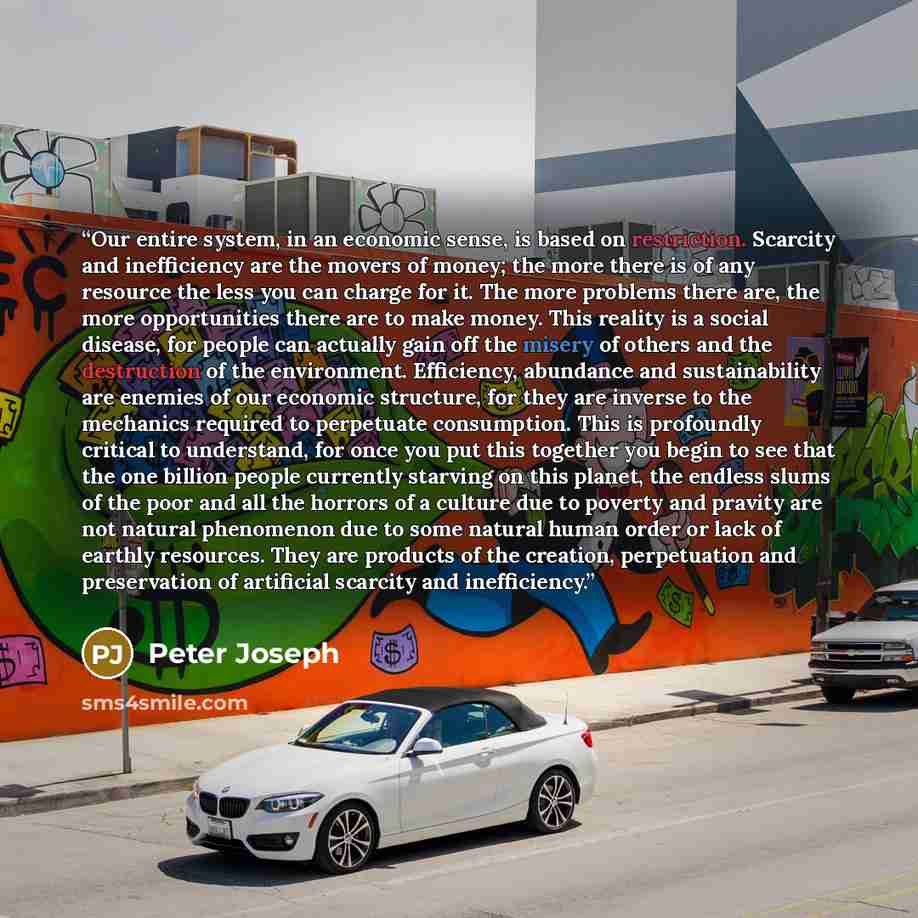 “Our entire system, in an economic sense, is based on restriction. Scarcity and inefficiency are the movers of money; the more there is of any resource the less you can charge for it. The more problems there are, the more opportunities there are to make money. This reality is a social disease, for…” quote by Peter Joseph