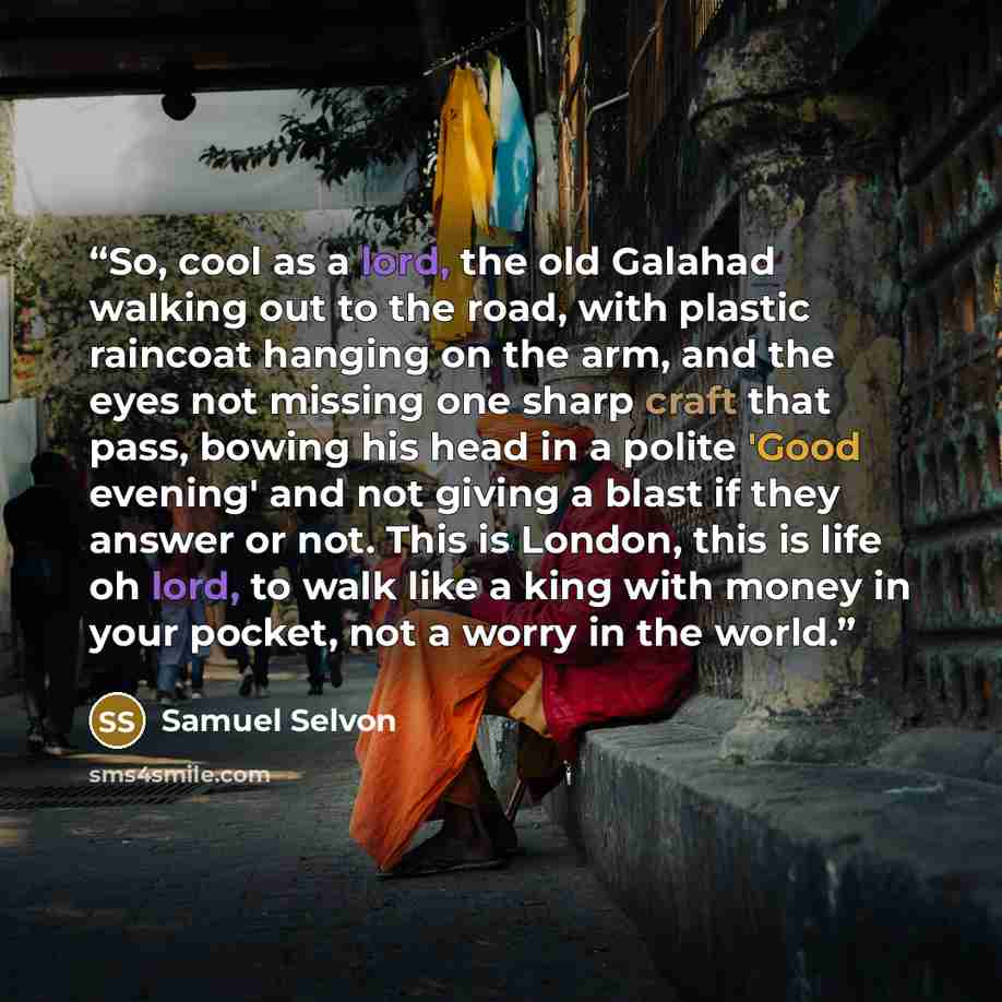 “So, cool as a lord, the old Galahad walking out to the road, with plastic raincoat hanging on the arm, and the eyes not missing one sharp craft that pass, bowing his head in a polite 'Good evening' and not giving a blast if they answer or not. This is London, this is life oh lord, to walk like a…” quote by Samuel Selvon