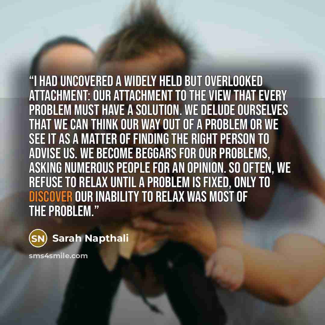 “I had uncovered a widely held but overlooked attachment: our attachment to the view that every problem must have a solution. We delude ourselves that we can think our way out of a problem or we see it as a matter of finding the right person to advise us. We become beggars for our problems, asking…” quote by Sarah Napthali