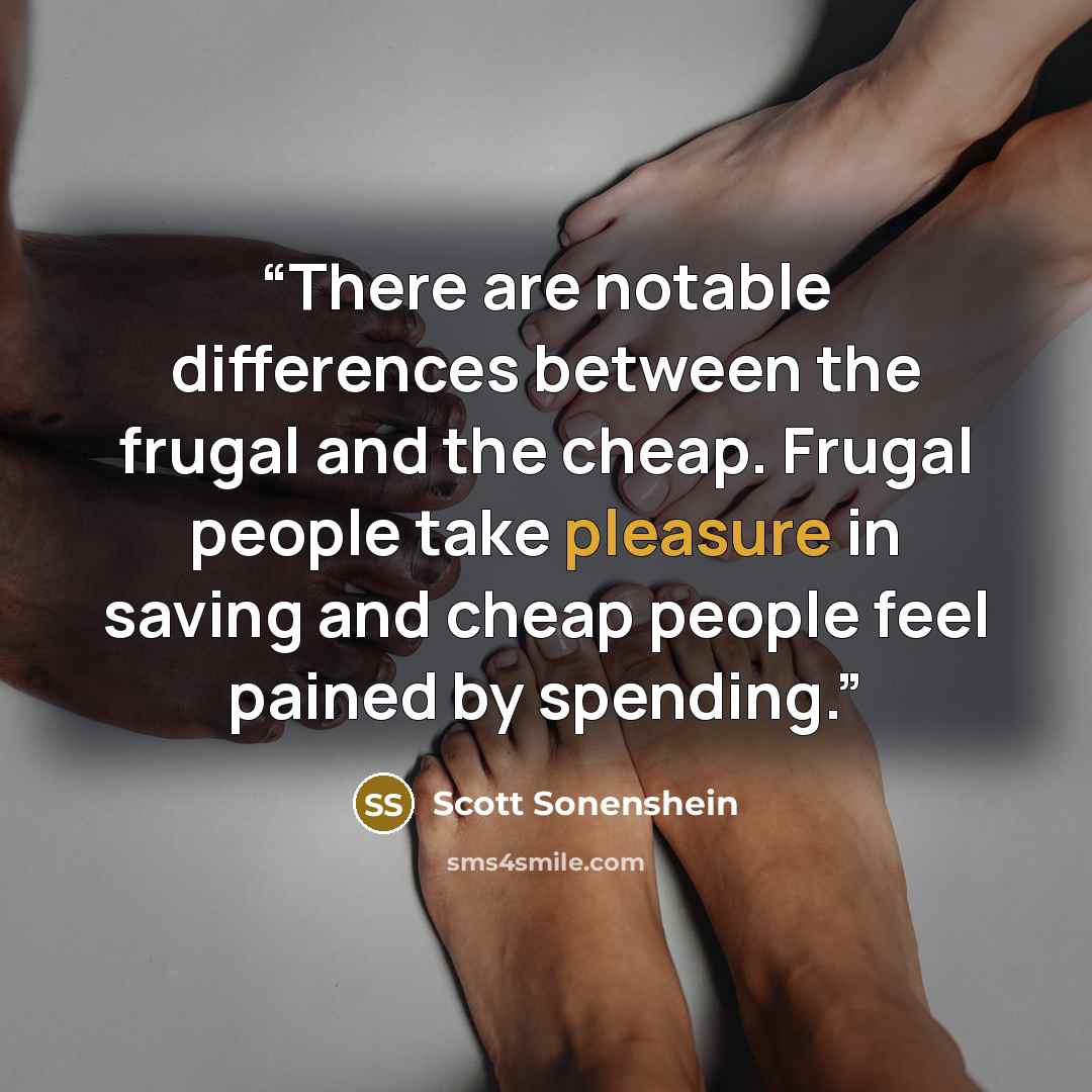 “There are notable differences between the frugal and the cheap. Frugal people take pleasure in saving and cheap people feel pained by spending.” quote by Scott Sonenshein