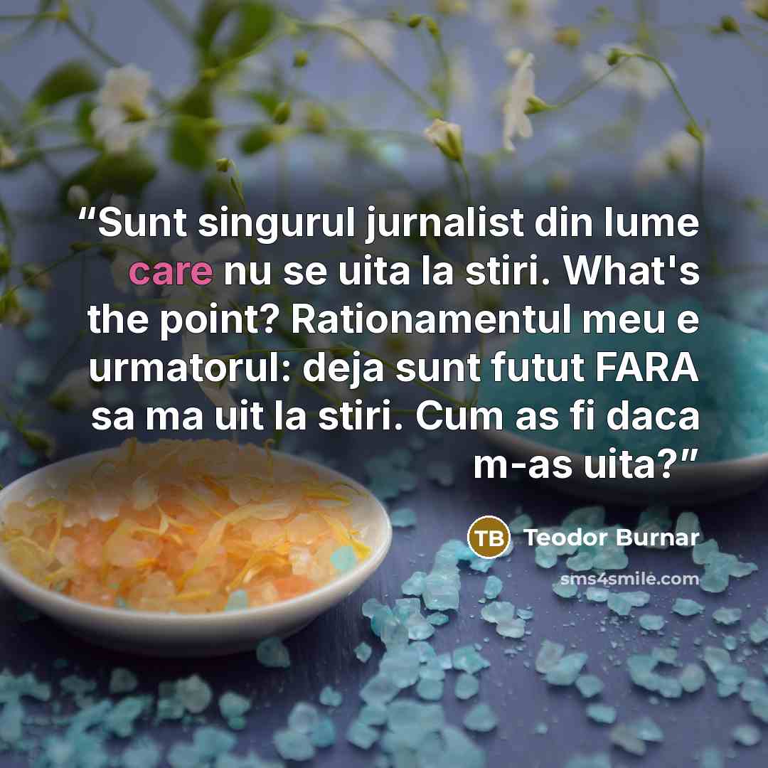 “Sunt singurul jurnalist din lume care nu se uita la stiri. What's the point? Rationamentul meu e urmatorul: deja sunt futut FARA sa ma uit la stiri. Cum as fi daca m-as uita?” quote by Teodor Burnar
