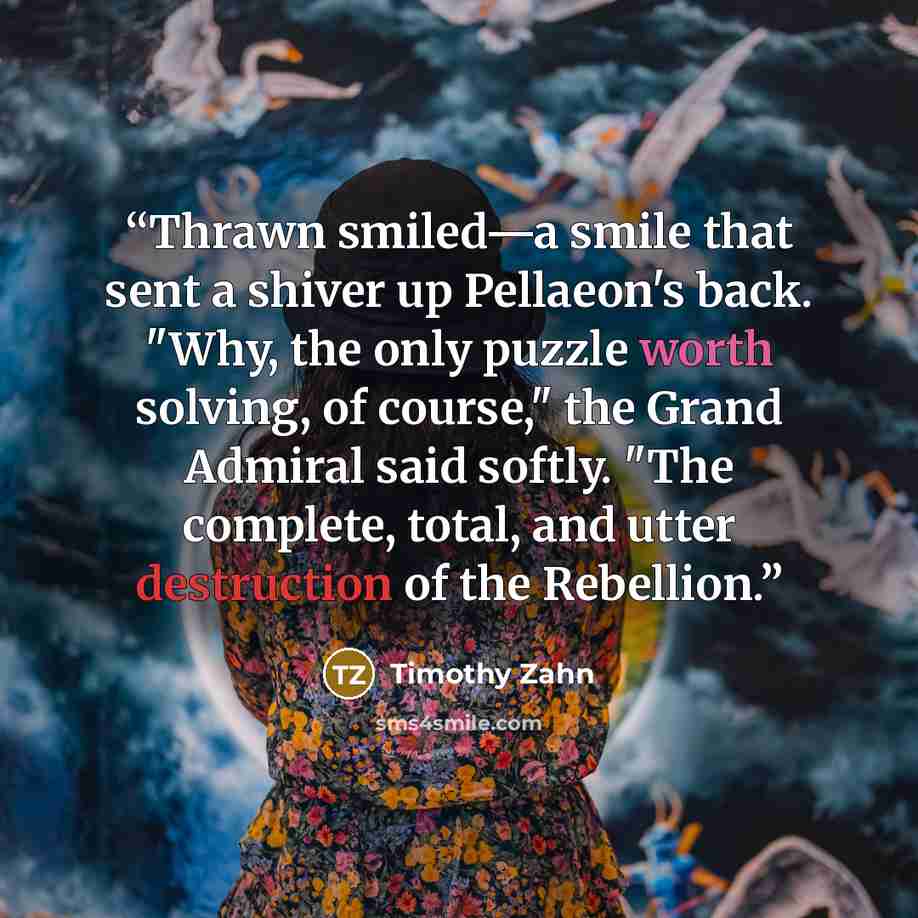 “Thrawn smiled—a smile that sent a shiver up Pellaeon's back. "Why, the only puzzle worth solving, of course," the Grand Admiral said softly. "The complete, total, and utter destruction of the Rebellion.” quote by Timothy Zahn