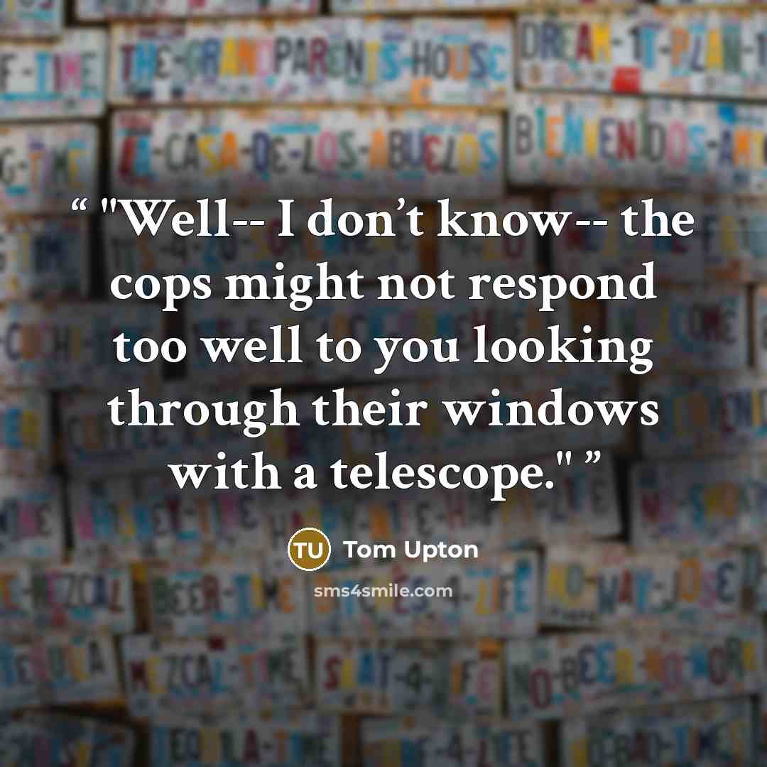 “Well-- I don’t know-- the cops might not respond too well to you looking through their windows with a telescope.” quote by Tom Upton