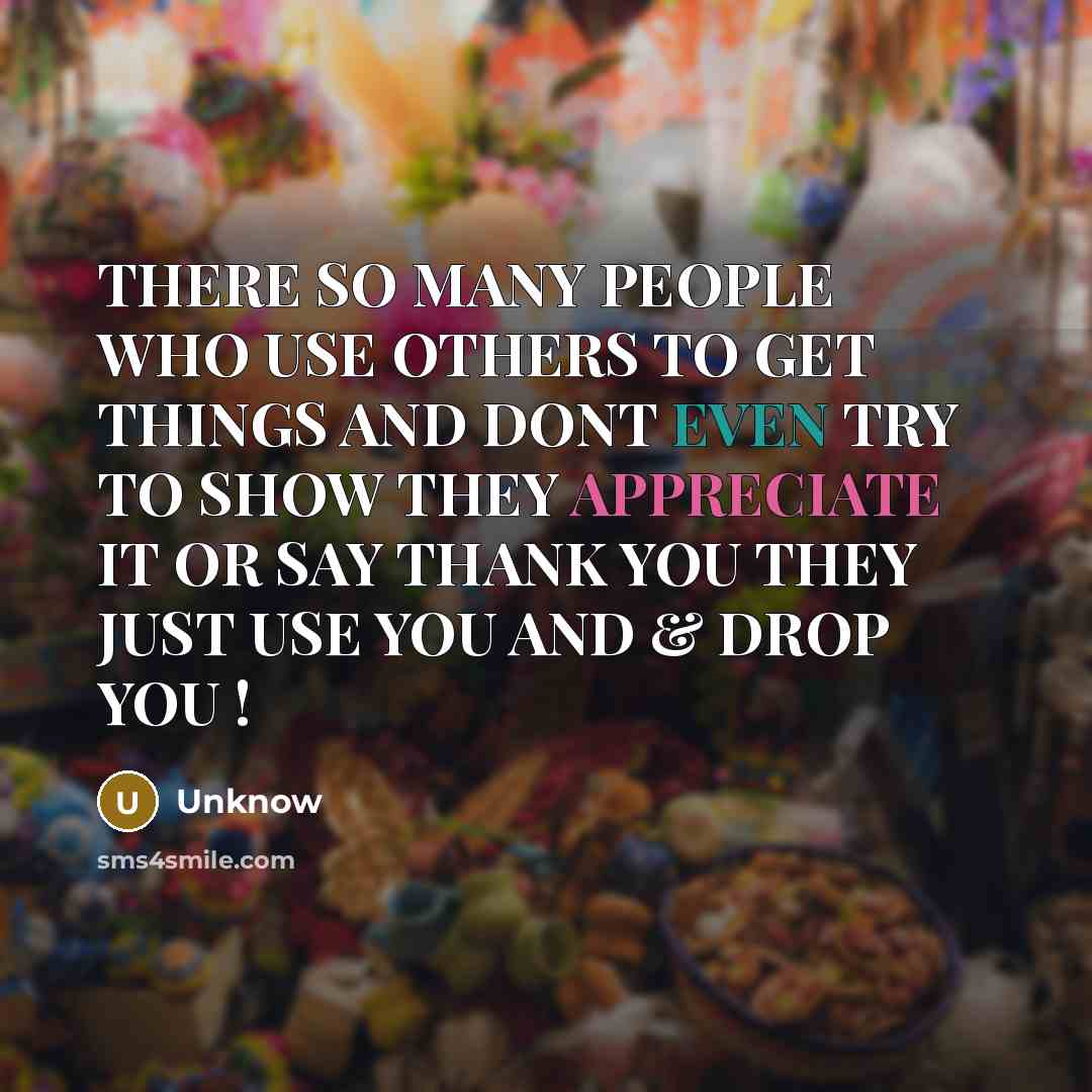 “THERE SO MANY PEOPLE WHO USE OTHERS TO GET THINGS AND DONT EVEN TRY TO SHOW THEY APPRECIATE IT OR SAY THANK YOU THEY JUST USE YOU AND & DROP YOU !” quote by UNKNOW