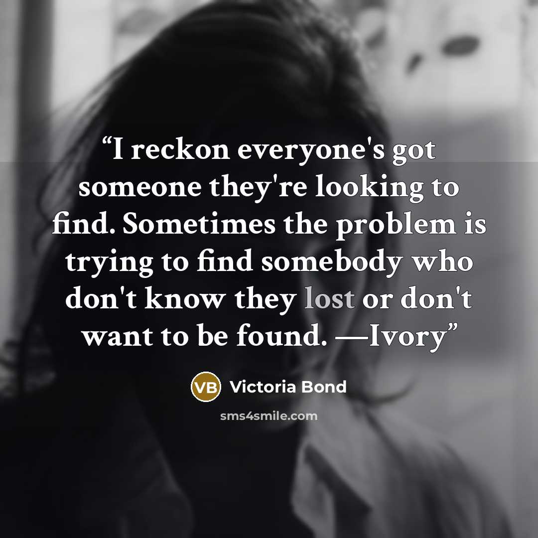“I reckon everyone's got someone they're looking to find. Sometimes the problem is trying to find somebody who don't know they lost or don't want to be found. —Ivory” quote by Victoria Bond