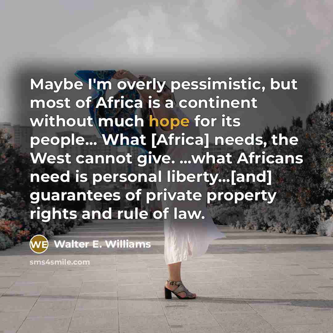 “Maybe I'm overly pessimistic, but most of Africa is a continent without much hope for its people... What [Africa] needs, the West cannot give. ...what Africans need is personal liberty...[and] guarantees of private property rights and rule of law.” quote by Walter E. Williams