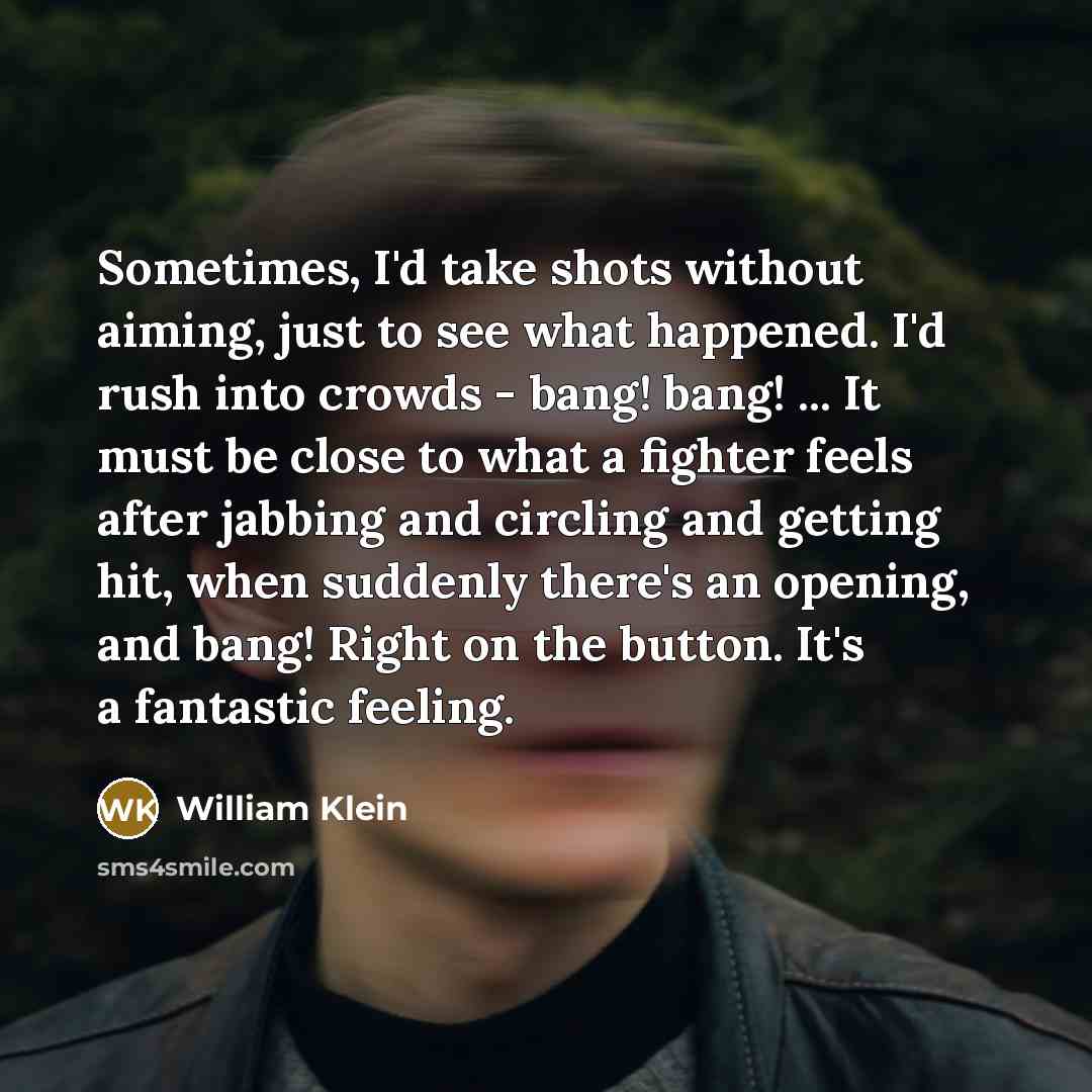“Sometimes, I'd take shots without aiming, just to see what happened. I'd rush into crowds - bang! bang! ... It must be close to what a fighter feels after jabbing and circling and getting hit, when suddenly there's an opening, and bang! Right on the button. It's a fantastic feeling.” quote by William Klein