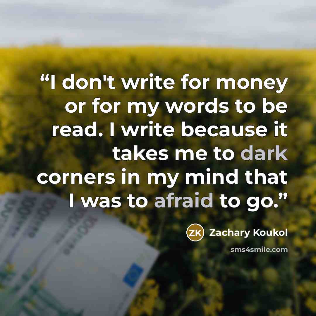 “I don't write for money or for my words to be read. I write because it takes me to dark corners in my mind that I was to afraid to go.” quote by Zachary Koukol