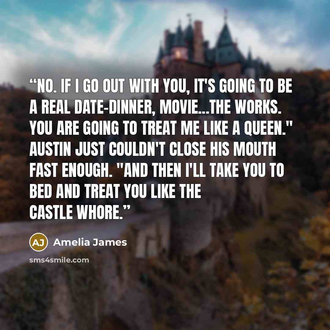 “No. If I go out with you, it's going to be a real date-dinner, movie...the works. You are going to treat me like a queen." Austin just couldn't close his mouth fast enough. "And then I'll take you to bed and treat you like the castle whore.” quote by Amelia James