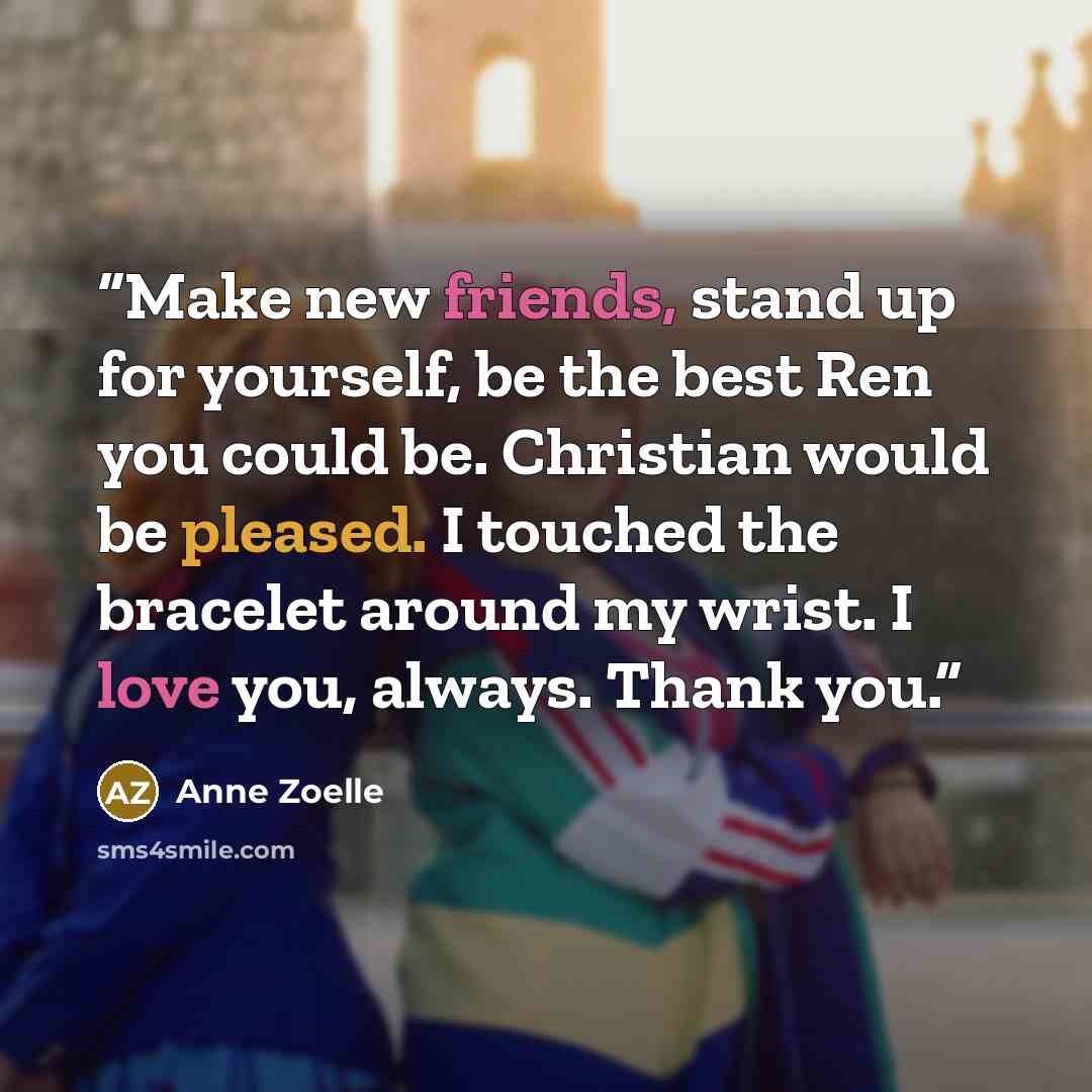 “Make new friends, stand up for yourself, be the best Ren you could be. Christian would be pleased. I touched the bracelet around my wrist. I love you, always. Thank you.” quote by Anne Zoelle