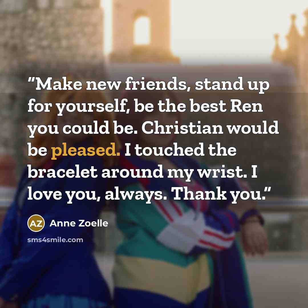 “Make new friends, stand up for yourself, be the best Ren you could be. Christian would be pleased. I touched the bracelet around my wrist. I love you, always. Thank you.” quote by Anne Zoelle