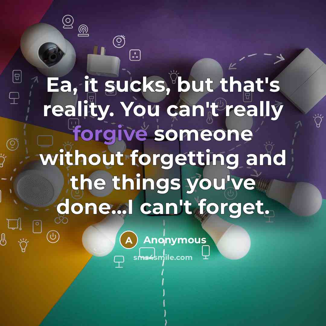 “Ea, it sucks, but that's reality. You can't really forgive someone without forgetting and the things you've done...I can't forget.” quote by Anonymous