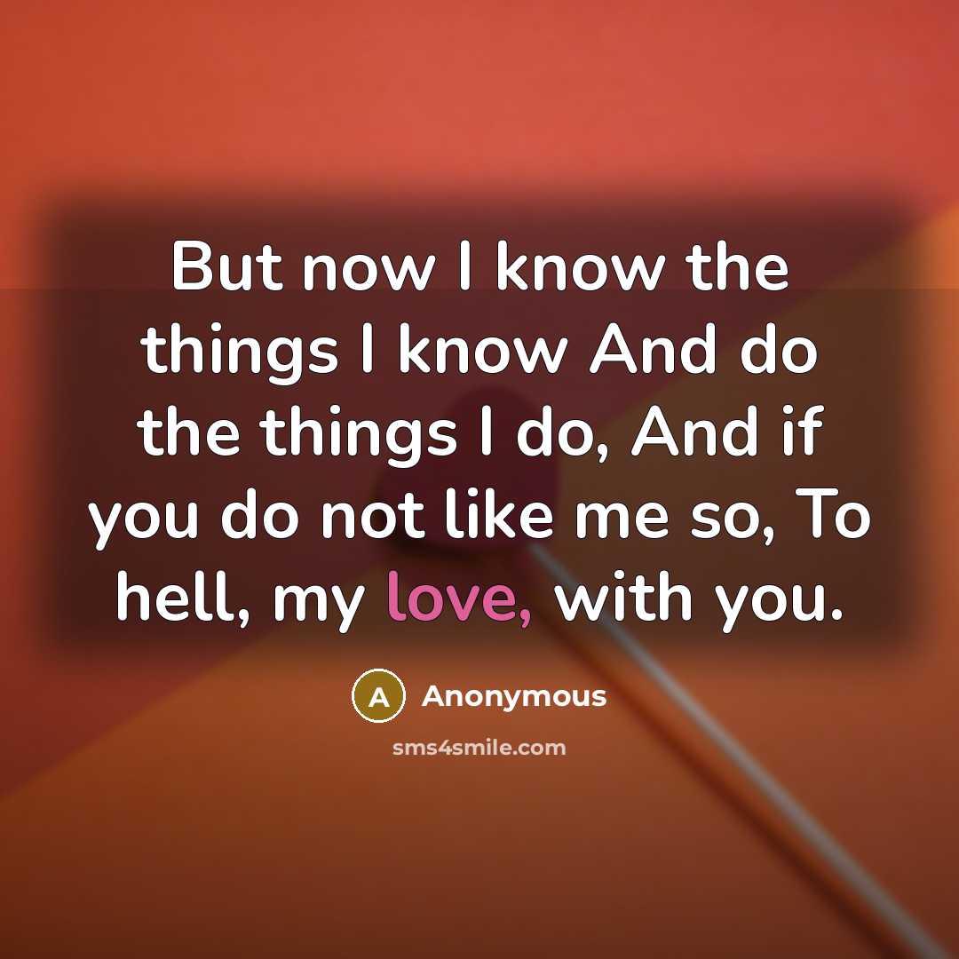 “But now I know the things I know And do the things I do, And if you do not like me so, To hell, my love, with you.” quote by Anonymous