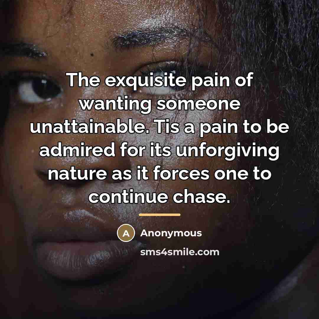 “The exquisite pain of wanting someone unattainable. Tis a pain to be admired for its unforgiving nature as it forces one to continue chase.” quote by Anonymous