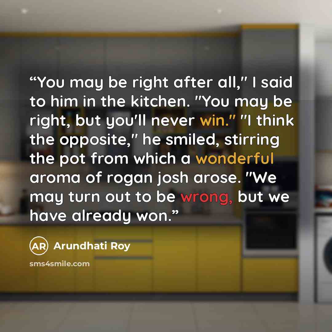 “You may be right after all," I said to him in the kitchen. "You may be right, but you'll never win." "I think the opposite," he smiled, stirring the pot from which a wonderful aroma of rogan josh arose. "We may turn out to be wrong, but we have already won.” quote by Arundhati Roy