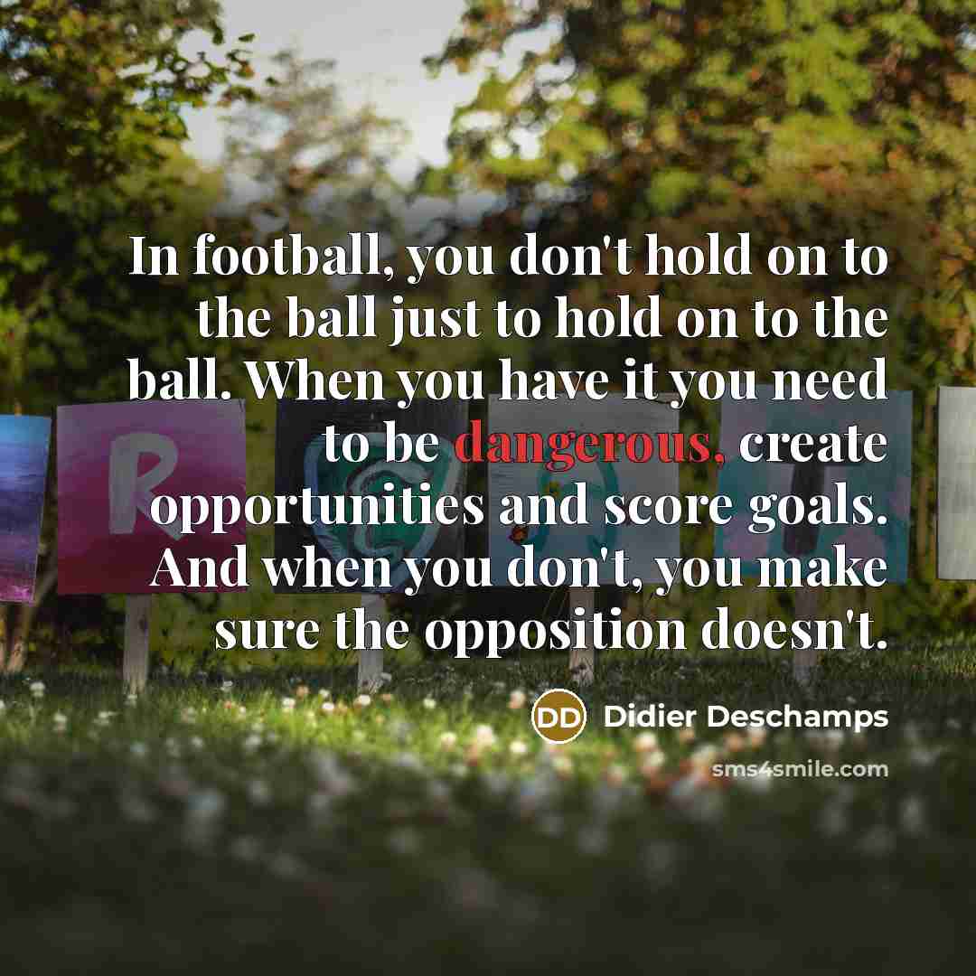 “In football, you don't hold on to the ball just to hold on to the ball. When you have it you need to be dangerous, create opportunities and score goals. And when you don't, you make sure the opposition doesn't.” quote by Didier Deschamps