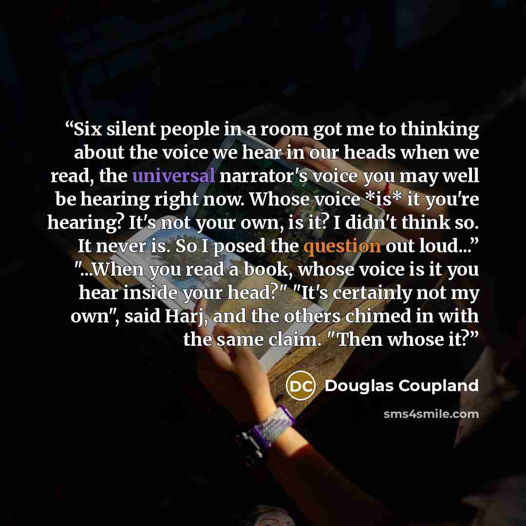“Six silent people in a room got me to thinking about the voice we hear in our heads when we read, the universal narrator's voice you may well be hearing right now. Whose voice *is* it you're hearing? It's not your own, is it? I didn't think so. It never is. So I posed the question out loud...”…” quote by Douglas Coupland