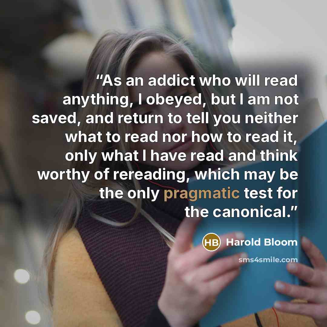 “As an addict who will read anything, I obeyed, but I am not saved, and return to tell you neither what to read nor how to read it, only what I have read and think worthy of rereading, which may be the only pragmatic test for the canonical.” quote by Harold Bloom