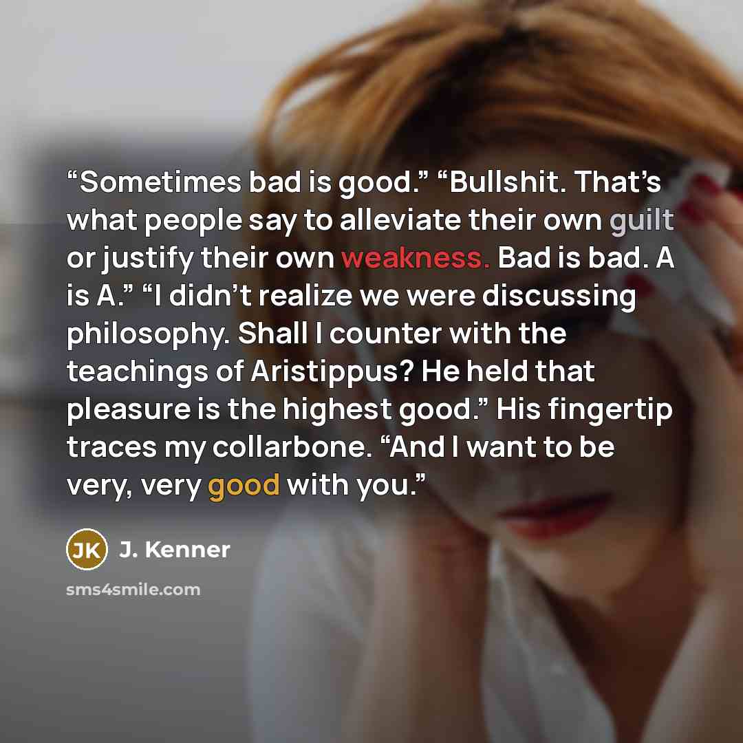 “Sometimes bad is good.” “Bullshit. That’s what people say to alleviate their own guilt or justify their own weakness. Bad is bad. A is A.” “I didn’t realize we were discussing philosophy. Shall I counter with the teachings of Aristippus? He held that pleasure is the highest good.” His fingertip…” quote by J. Kenner