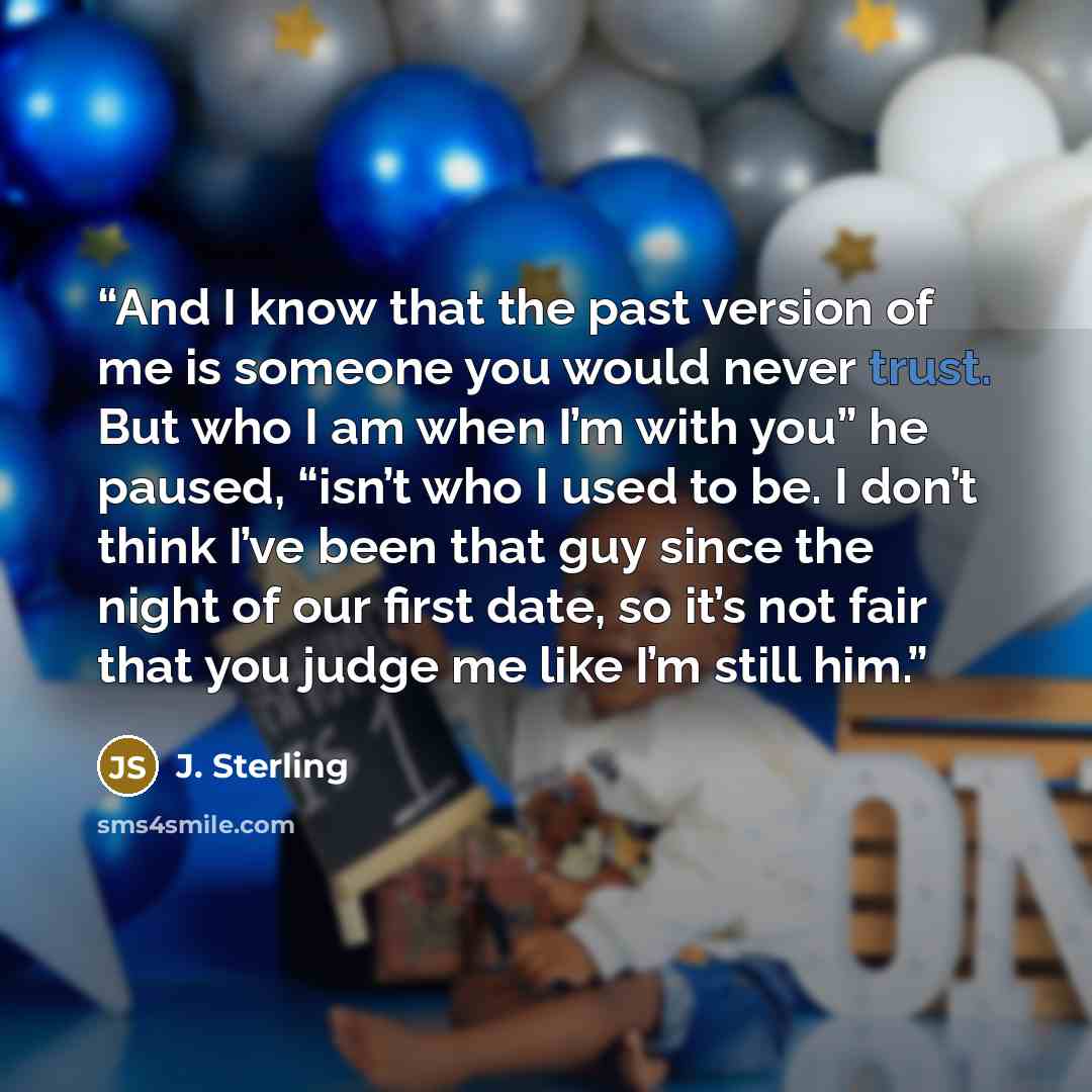 “And I know that the past version of me is someone you would never trust. But who I am when I’m with you” he paused, “isn’t who I used to be. I don’t think I’ve been that guy since the night of our first date, so it’s not fair that you judge me like I’m still him.” quote by J. Sterling