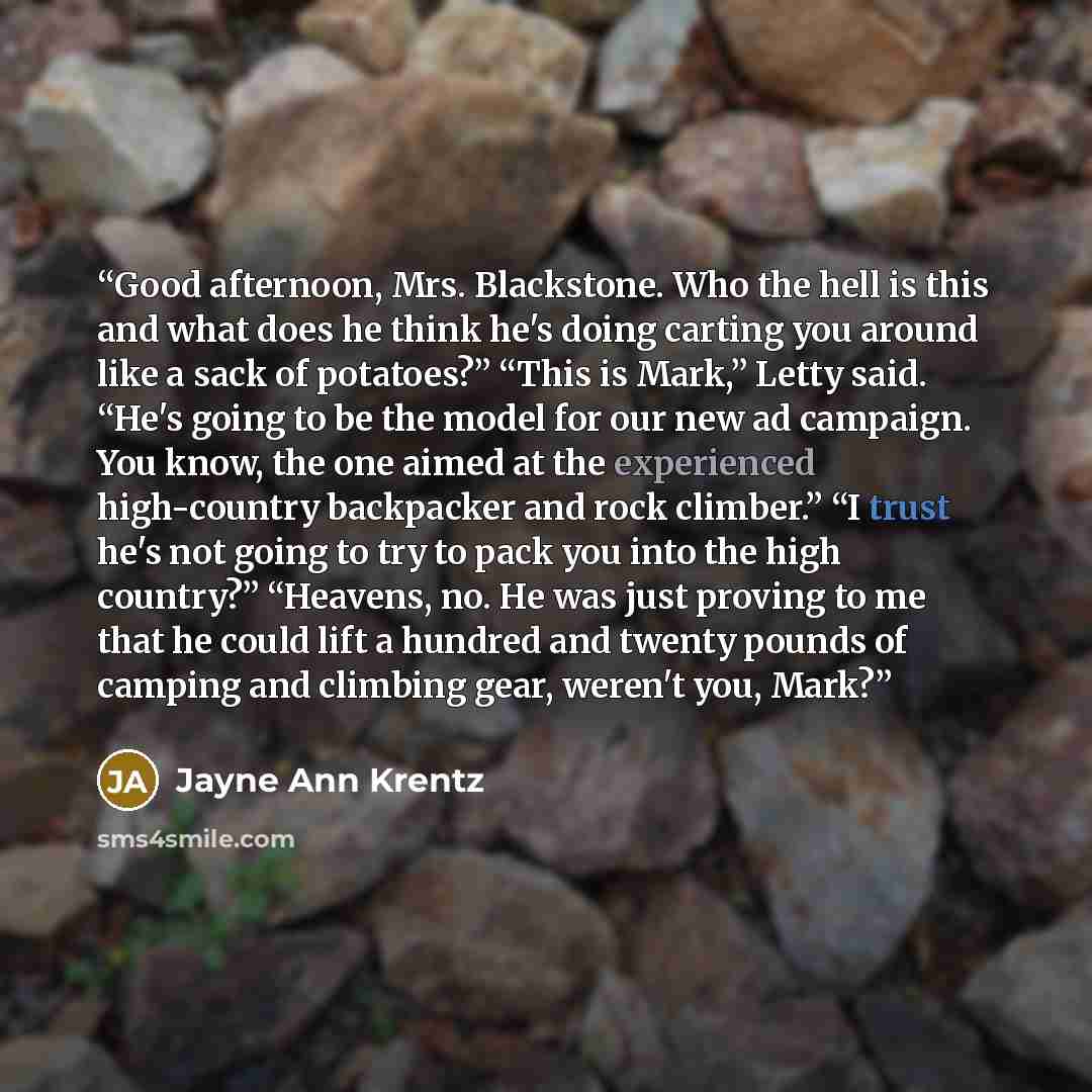 “Good afternoon, Mrs. Blackstone. Who the hell is this and what does he think he's doing carting you around like a sack of potatoes?” “This is Mark,” Letty said. “He's going to be the model for our new ad campaign. You know, the one aimed at the experienced high-country backpacker and rock…” quote by Jayne Ann Krentz