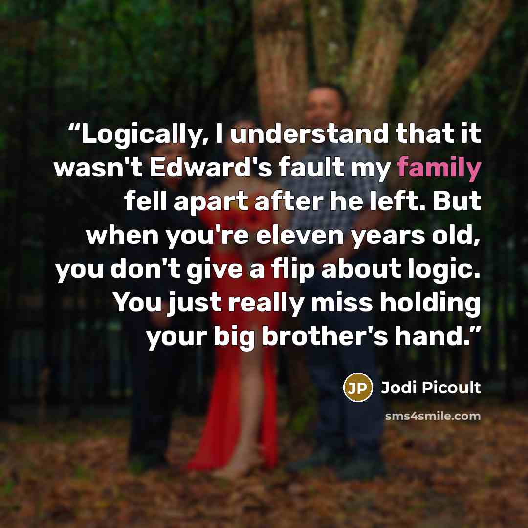 “Logically, I understand that it wasn't Edward's fault my family fell apart after he left. But when you're eleven years old, you don't give a flip about logic. You just really miss holding your big brother's hand.” quote by Jodi Picoult