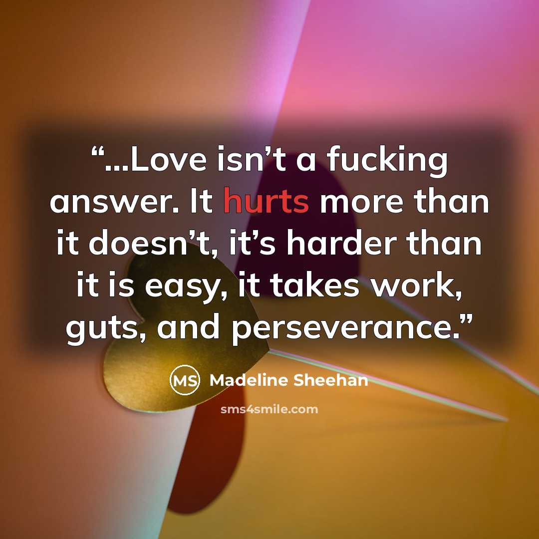 “...Love isn’t a fucking answer. It hurts more than it doesn’t, it’s harder than it is easy, it takes work, guts, and perseverance.” quote by Madeline Sheehan