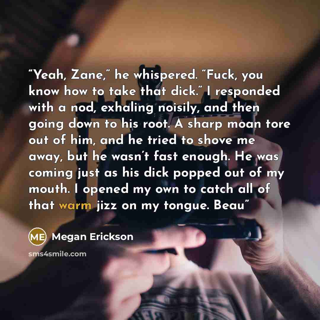 “Yeah, Zane,” he whispered. “Fuck, you know how to take that dick.” I responded with a nod, exhaling noisily, and then going down to his root. A sharp moan tore out of him, and he tried to shove me away, but he wasn’t fast enough. He was coming just as his dick popped out of my mouth. I opened my…” quote by Megan Erickson