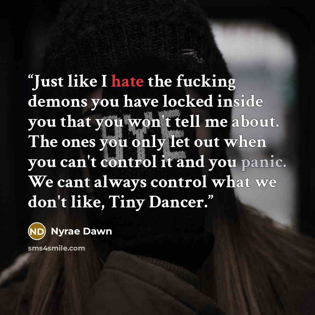 “Just like I hate the fucking demons you have locked inside you that you won't tell me about. The ones you only let out when you can't control it and you panic. We cant always control what we don't like, Tiny Dancer.” quote by Nyrae Dawn