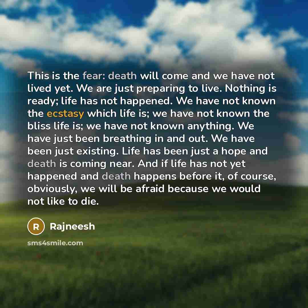 “This is the fear: death will come and we have not lived yet. We are just preparing to live. Nothing is ready; life has not happened. We have not known the ecstasy which life is; we have not known the bliss life is; we have not known anything. We have just been breathing in and out. We have been…” quote by Rajneesh