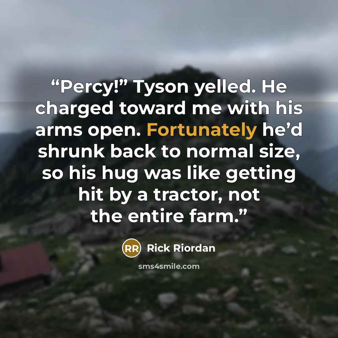 “Percy!” Tyson yelled. He charged toward me with his arms open. Fortunately he’d shrunk back to normal size, so his hug was like getting hit by a tractor, not the entire farm.” quote by Rick Riordan