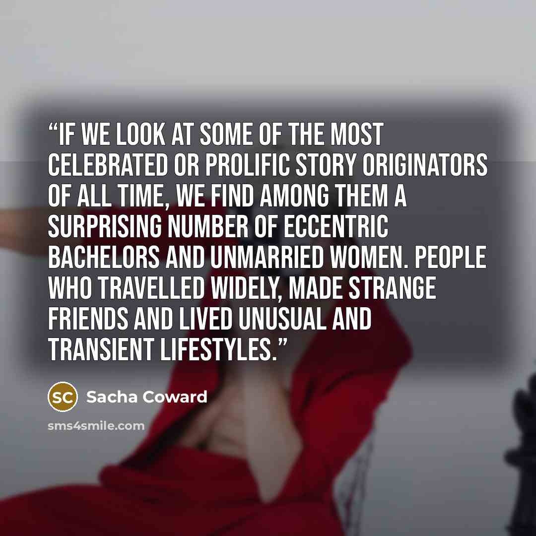 “If we look at some of the most celebrated or prolific story originators of all time, we find among them a surprising number of eccentric bachelors and unmarried women. People who travelled widely, made strange friends and lived unusual and transient lifestyles.” quote by Sacha Coward