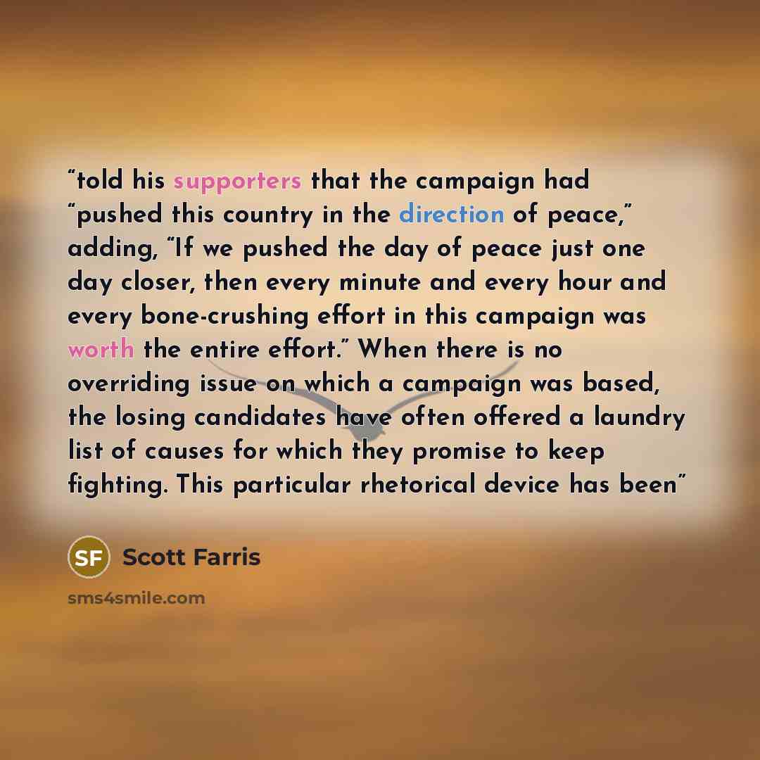 “told his supporters that the campaign had “pushed this country in the direction of peace,” adding, “If we pushed the day of peace just one day closer, then every minute and every hour and every bone-crushing effort in this campaign was worth the entire effort.” When there is no overriding issue on…” quote by Scott Farris