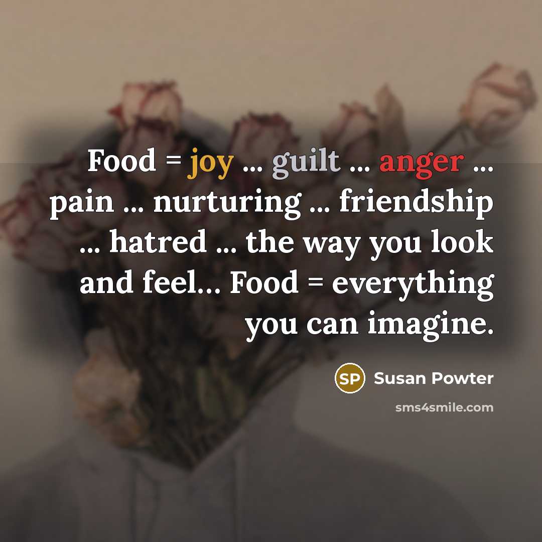 “Food = joy ... guilt ... anger ... pain ... nurturing ... friendship ... hatred ... the way you look and feel… Food = everything you can imagine.” quote by Susan Powter