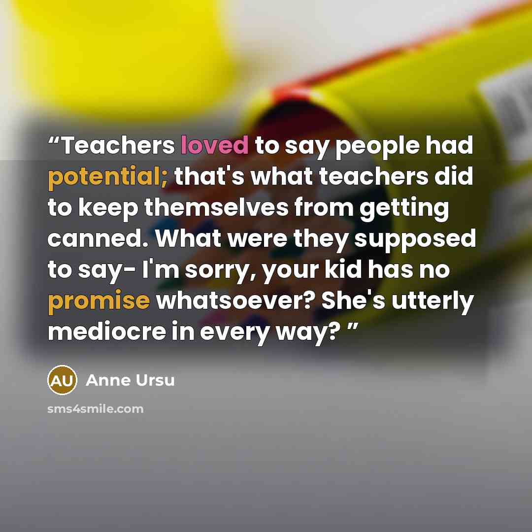 “Teachers loved to say people had potential; that's what teachers did to keep themselves from getting canned. What were they supposed to say- I'm sorry, your kid has no promise whatsoever? She's utterly mediocre in every way?” quote by Anne Ursu