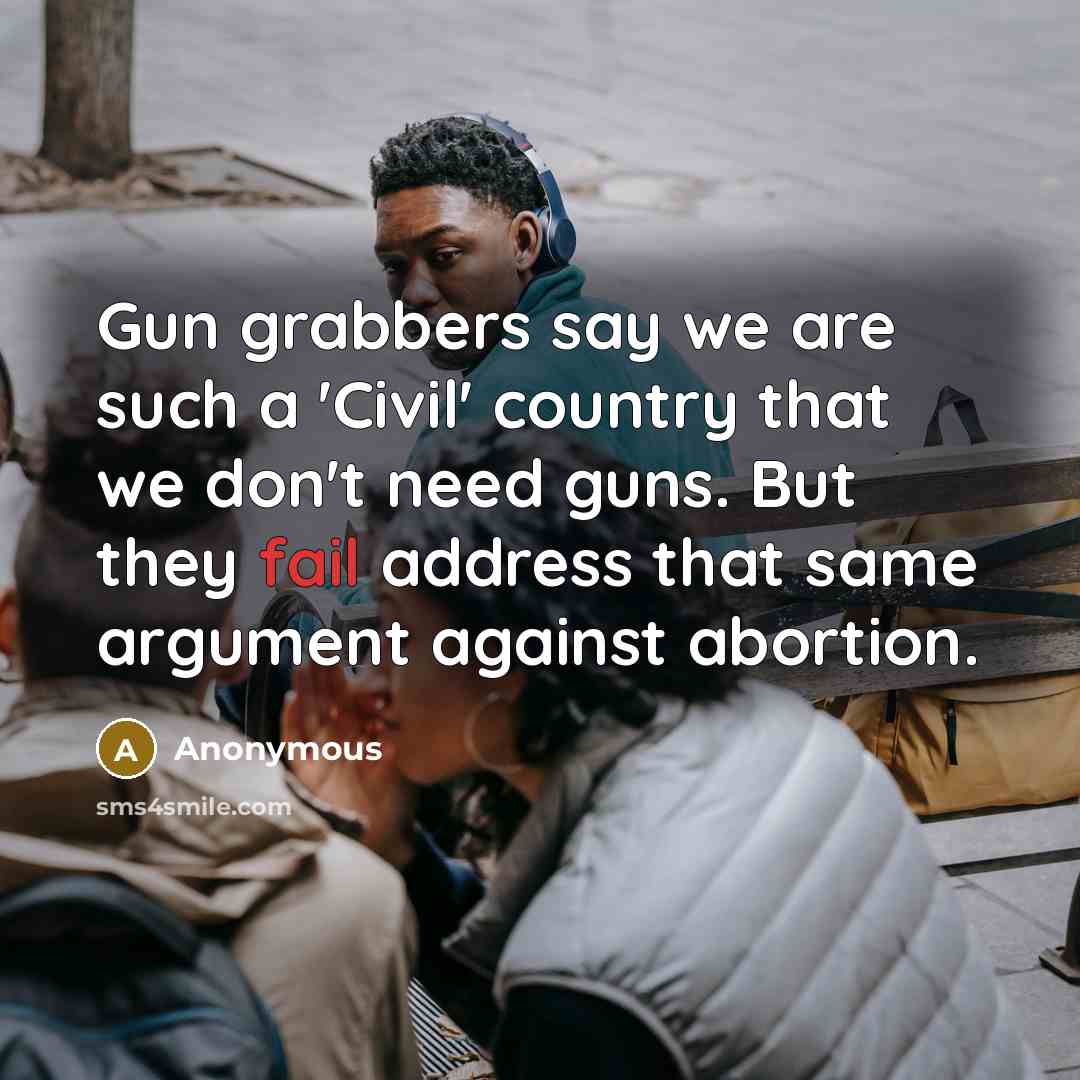 “Gun grabbers say we are such a 'Civil' country that we don't need guns. But they fail address that same argument against abortion.” quote by Anonymous