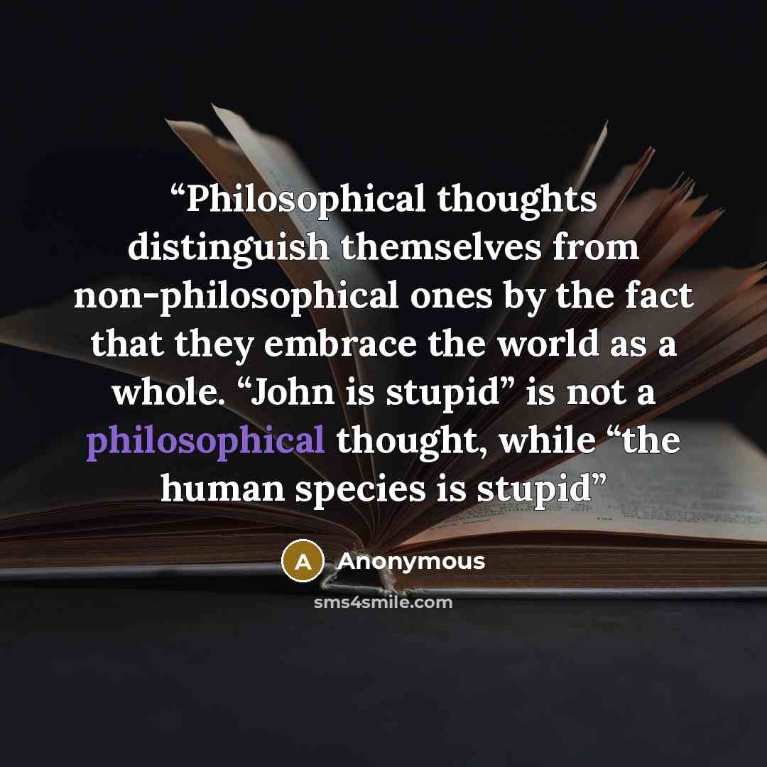 “Philosophical thoughts distinguish themselves from non-philosophical ones by the fact that they embrace the world as a whole. “John is stupid” is not a philosophical thought, while “the human species is stupid” quote by Anonymous