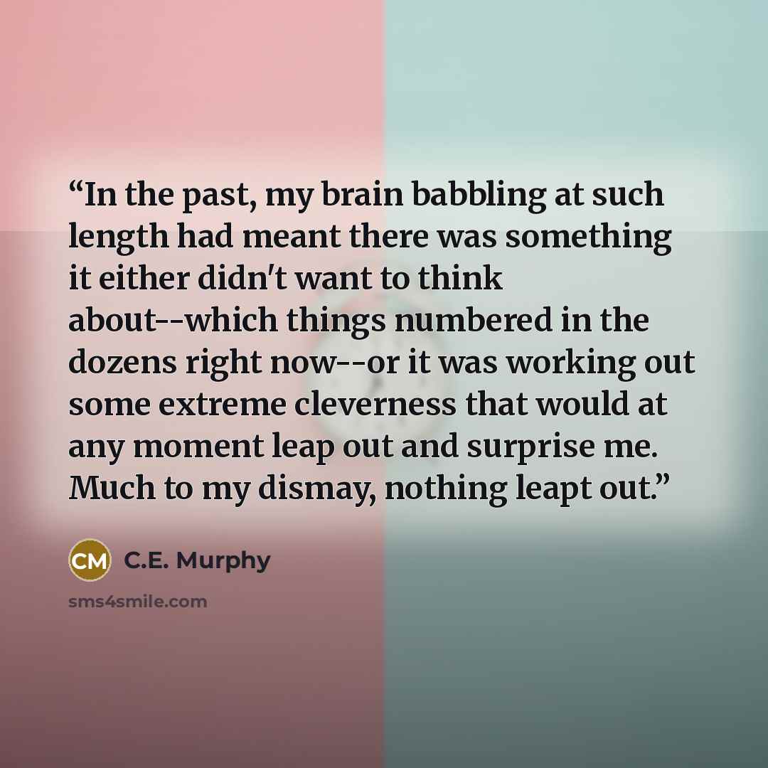 “In the past, my brain babbling at such length had meant there was something it either didn't want to think about--which things numbered in the dozens right now--or it was working out some extreme cleverness that would at any moment leap out and surprise me. Much to my dismay, nothing leapt out.” quote by C.E. Murphy