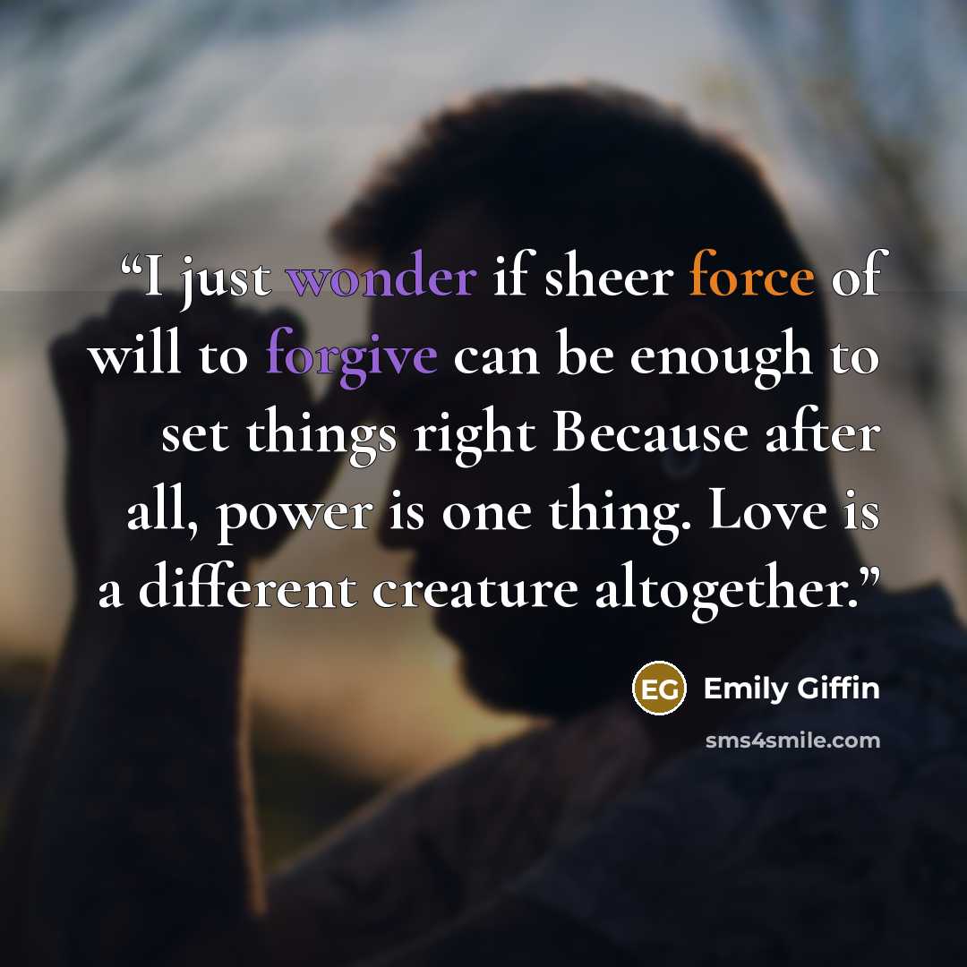 “I just wonder if sheer force of will to forgive can be enough to set things right Because after all, power is one thing. Love is a different creature altogether.” quote by Emily Giffin