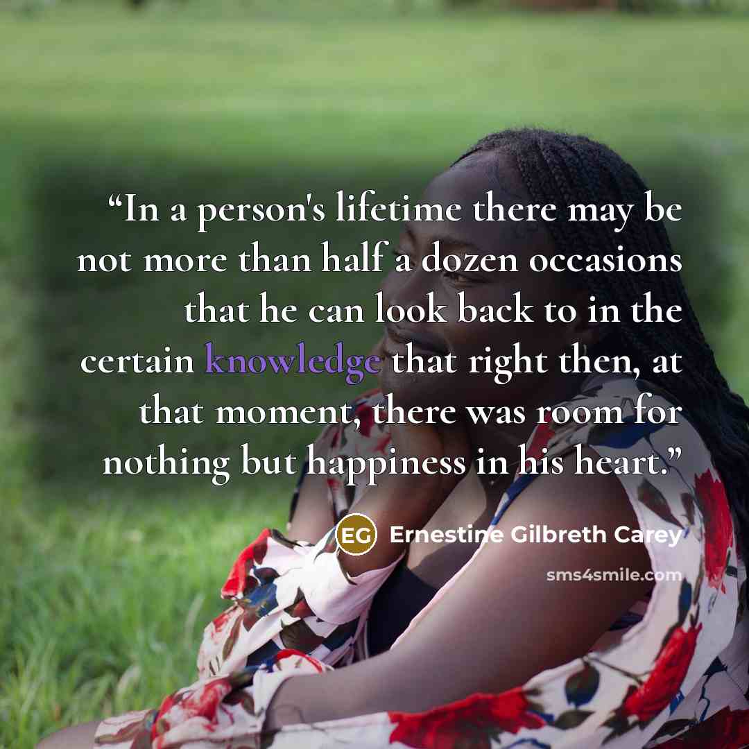 “In a person's lifetime there may be not more than half a dozen occasions that he can look back to in the certain knowledge that right then, at that moment, there was room for nothing but happiness in his heart.” quote by Ernestine Gilbreth Carey