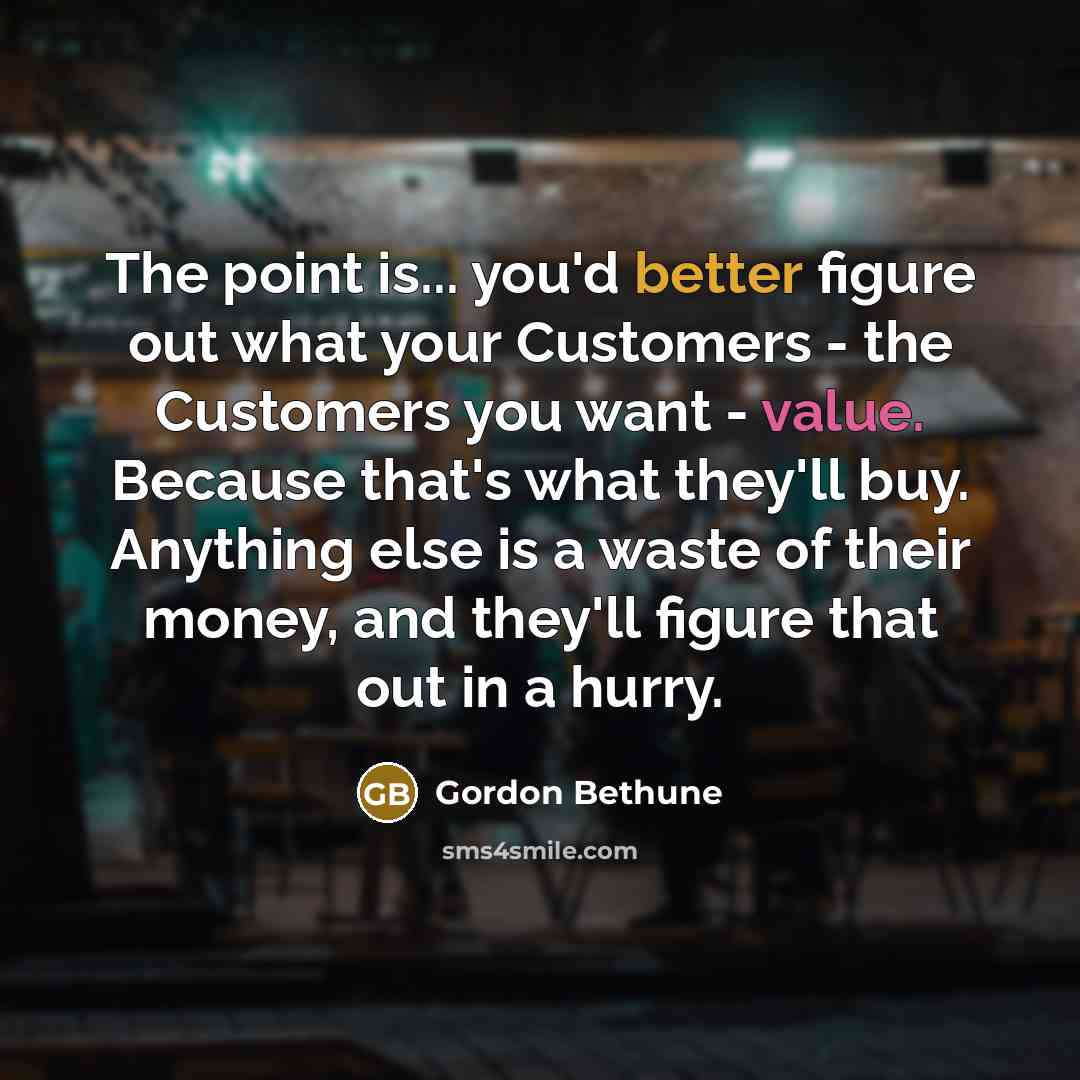 “The point is... you'd better figure out what your Customers - the Customers you want - value. Because that's what they'll buy. Anything else is a waste of their money, and they'll figure that out in a hurry.” quote by Gordon Bethune