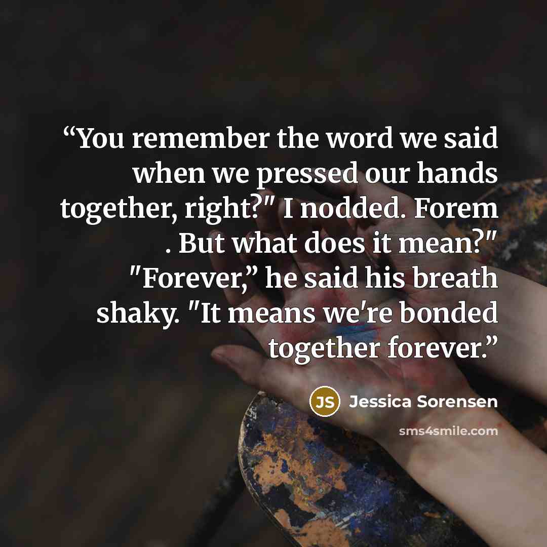 “You remember the word we said when we pressed our hands together, right?" I nodded. Forem . But what does it mean?" "Forever,” he said his breath shaky. "It means we're bonded together forever.” quote by Jessica Sorensen