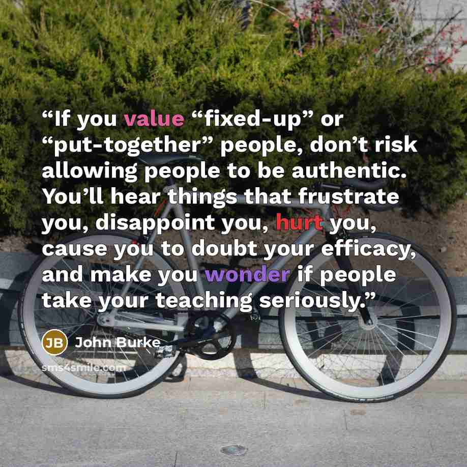 “If you value “fixed-up” or “put-together” people, don’t risk allowing people to be authentic. You’ll hear things that frustrate you, disappoint you, hurt you, cause you to doubt your efficacy, and make you wonder if people take your teaching seriously.” quote by John Burke