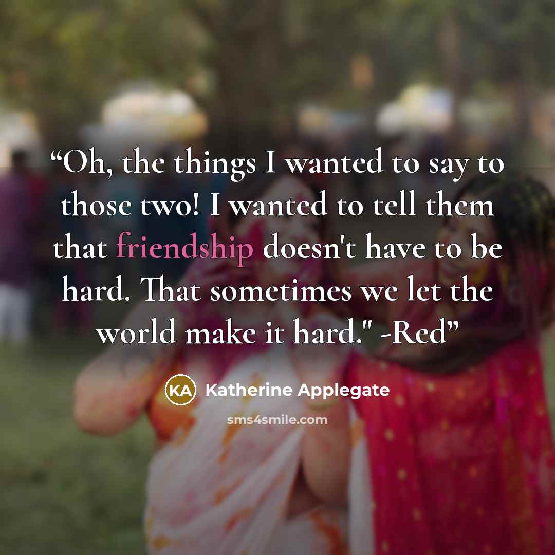“Oh, the things I wanted to say to those two! I wanted to tell them that friendship doesn't have to be hard. That sometimes we let the world make it hard." -Red” quote by Katherine Applegate