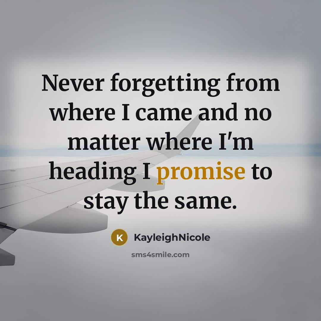 “Never forgetting from where I came and no matter where I'm heading I promise to stay the same.” quote by KayleighNicole